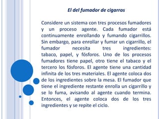 El del fumador de cigarrosConsidere un sistema con tres procesos fumadores y un proceso agente. Cada fumador está continuamente enrollando y fumando cigarrillos. Sin embargo, para enrollar y fumar un cigarrillo, el fumador necesita tres ingredientes: tabaco, papel, y fósforos. Uno de los procesos fumadores tiene papel, otro tiene el tabaco y el tercero los fósforos. El agente tiene una cantidad infinita de los tres materiales. El agente coloca dos de los ingredientes sobre la mesa. El fumador que tiene el ingrediente restante enrolla un cigarrillo y se lo fuma, avisando al agente cuando termina. Entonces, el agente coloca dos de los tres ingredientes y se repite el ciclo.
