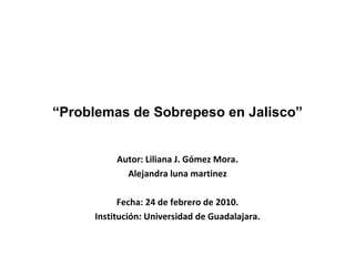 “ Problemas de Sobrepeso en Jalisco” Autor: Liliana J. Gómez Mora. Alejandra luna martinez Fecha: 24 de febrero de 2010. Institución: Universidad de Guadalajara. 