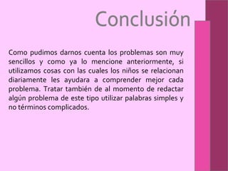 Conclusión Como pudimos darnos cuenta los problemas son muy sencillos y como ya lo mencione anteriormente, si utilizamos cosas con las cuales los niños se relacionan diariamente les ayudara a comprender mejor cada problema. Tratar también de al momento de redactar algún problema de este tipo utilizar palabras simples y no términos complicados.  