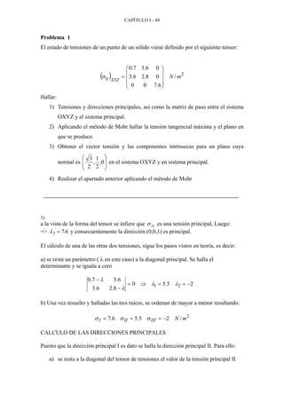 CAPÍTULO I - 48
Problema 1
El estado de tensiones de un punto de un sólido viene definido por el siguiente tensor:
( ) 2
/
6.700
08.26.3
06.37.0
mN
XYZij










=σ
Hallar:
1) Tensiones y direcciones principales, así como la matriz de paso entre el sistema
OXYZ y el sistema principal.
2) Aplicando el método de Mohr hallar la tensión tangencial máxima y el plano en
que se produce.
3) Obtener el vector tensión y las componentes intrínsecas para un plano cuya
normal es 





0,
2
1
,
2
3

 en el sistema OXYZ y en sistema principal.
4) Realizar el apartado anterior aplicando el método de Mohr
1)
a la vista de la forma del tensor se infiere que σ zz es una tensión principal, Luego:
=> λ3 7 6= . y consecuentemente la dirección (0,0,1) es principal.
El cálculo de una de las otras dos tensiones, sigue los pasos vistos en teoría, es decir:
a) se resta un parámetro ( λ en este caso) a la diagonal principal. Se halla el
determinante y se iguala a cero
25.50
8.26.3
6.37.0
21 −==⇒=
−
−
λλ
λ
λ
b) Una vez resuelto y halladas las tres raíces, se ordenan de mayor a menor resultando:
2
/25.56.7 mNIIIIII −=== σσσ
CALCULO DE LAS DIRECCIONES PRINCIPALES
Puesto que la dirección principal I es dato se halla la dirección principal II. Para ello:
a) se resta a la diagonal del tensor de tensiones el valor de la tensión principal II
 