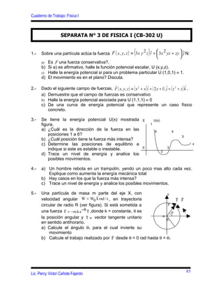 Cuaderno de Trabajo: Física I



                  SEPARATA N° 3 DE FISICA I (CB-302 U)


                                                                  (        )
                                             
      Sobre una partícula actúa la fuerza F ( x, y , z ) ≡ 3 x y z i +  3 x yz + zy  ˆ N:
                                                                2ˆ          2
                                                                                    j
1.-
                                                                                    
             
      a) Es F una fuerza conservativa?.
      b) Si a) es afirmativo, halle la función potencial escalar, U (x,y,z).
      c) Halle la energía potencial si para un problema particular U (1,0,1) ≡ 1.
      d) El movimiento es en el plano? Discuta.
                                            
      Dado el siguiente campo de fuerzas, F ( x, y, z ) ≡ ( x 2 + x ) iˆ + ( 2 y + 1) ˆ + ( z 3 + z )k ,
                                                                                                     ˆ
2.-                                                                                   j
      a) Demuestre que el campo de fuerzas es conservativo
      b) Halle la energía potencial asociada para U (1,1,1) ≡ 0
      c) De una curva de energía potencial que represente un caso físico
         concreto.

3.-   Se tiene la energía potencial U(x) mostrada                      E           U(x)
      figura,                                                                  1
      a) ¿Cuál es la dirección de la fuerza en las                                 6              4
          posiciones 1 a 6?                                                                           5
      b) ¿Cuál posición tiene la fuerza más intensa?
      c) Determine las posiciones de equilibrio e                                                              x
                                                                       0                      3
          indique si este es estable o inestable.                                         2
      d) Trace un nivel de energía y analice los
          posibles movimientos.

4.-   a) Un hombre rebota en un trampolín, yendo un poco mas alto cada vez.
         Explique como aumenta la energía mecánica total
      b) Hay casos en los que la fuerza más intensa?
      c) Trace un nivel de energía y analice los posibles movimientos.

5.-   Una partícula de masa m parte del eje X, con                    Y
                                                                             
                                     ˆ
      velocidad angular W = W0 k rad / s , en trayectoria                  ˆ
                                                                           TF
                                                                       
                                                                       r
      circular de radio R (ver figura). Si está sometida a
                  
      una fuerza F = − m k e −θ T ,donde k = constante, θ es
                                 ˆ                                       θ
                                                                    o                                     x
      la posición angular y T ≡ vector tangente unitario
                                ˆ
                                                                      R
      en sentido antihorario.
      a) Calcule el ángulo θ1 para el cual invierte su
          movimiento
                                             
      b) Calcule el trabajo realizado por F desde θ = 0 rad hasta θ = θ1




                                                                                                          85
Lic. Percy Victor Cañote Fajardo
 