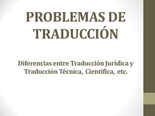 PROBLEMAS DE
   TRADUCCIÓN
Diferencias entre Traducción Jurídica y
  Traducción Técnica, Científica, etc.
 