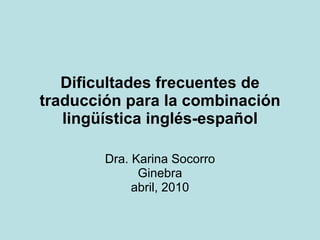 Dificultades frecuentes de traducción para la combinación lingüística inglés-español Dra. Karina Socorro Ginebra abril, 2010 
