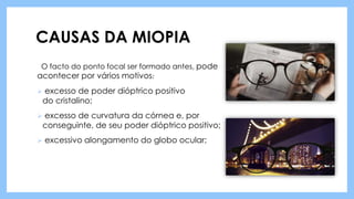 CAUSAS DA MIOPIA
O facto do ponto focal ser formado antes, pode
acontecer por vários motivos:
 excesso de poder dióptrico positivo
do cristalino;
 excesso de curvatura da córnea e, por
conseguinte, de seu poder dióptrico positivo;
 excessivo alongamento do globo ocular;
 