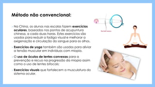 Método não convencional:
 Na China, os alunos nas escolas fazem exercícios
oculares, baseados nos pontos de acupuntura
chinesa, a cada duas horas. Estes exercícios são
usados para reduzir a fadiga visual e melhorar a
oxigenação e circulação do sangue para os olhos.
 Exercícios de yoga também são usados para aliviar
a tensão muscular em indivíduos com miopia.
 O uso de óculos de lentes convexas para a
prevenção e recuo na progressão da miopia assim
como o uso de lentes bifocais;
 Exercícios visuais que fortalecem a musculatura do
sistema ocular.
 