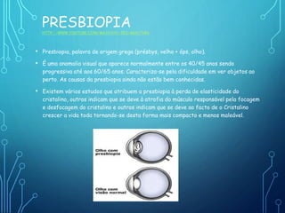 PRESBIOPIA
HTTP://WWW.YOUTUBE.COM/WATCH?V=ZEX-MH57YRA
• Presbiopia, palavra de origem grega (présbys, velho + óps, olho).
• É uma anomalia visual que aparece normalmente entre os 40/45 anos sendo
progressiva até aos 60/65 anos. Caracteriza-se pela dificuldade em ver objetos ao
perto. As causas da presbiopia ainda não estão bem conhecidas.
• Existem vários estudos que atribuem a presbiopia à perda de elasticidade do
cristalino, outros indicam que se deve à atrofia do músculo responsável pela focagem
e desfocagem do cristalino e outros indicam que se deve ao facto de o Cristalino
crescer a vida toda tornando-se desta forma mais compacto e menos maleável.
 