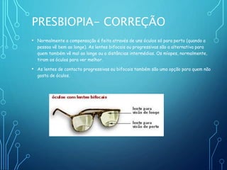 PRESBIOPIA- CORREÇÃO
• Normalmente a compensação é feita através de uns óculos só para perto (quando a
pessoa vê bem ao longe). As lentes bifocais ou progressivas são a alternativa para
quem também vê mal ao longe ou a distâncias intermédias. Os míopes, normalmente,
tiram os óculos para ver melhor.
• As lentes de contacto progressivas ou bifocais também são uma opção para quem não
gosta de óculos.
 