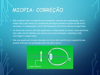 MIOPIA- CORREÇÃO
• Não podemos falar exatamente em tratamento, mas sim em compensação, pois a
miopia não é uma doença (é considerada patológica quando as dioptrias são muito
elevadas). A compensação é feita habitualmente com lentes côncavas (negativas).
• As lentes de contacto são uma opção para a compensação da miopia, estas permitem
uma visão real do tamanho dos objetos (os óculos diminuem o tamanho) e não
restringem o campo visual.
• São uma opção para miopias elevadas (os óculos são inestéticos) e quando há uma
grande diferença de graduação entre um olho e outro.
 