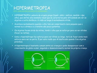 HIPERMETROPIAHTTP://WWW.YOUTUBE.COM/WATCH?V=E8PNMZ6NWWA
• HIPERMETROPIA, palavra de origem grega (hypér, além + métron, medida + óps,
olho), que define uma anomalia visual que se caracteriza pela dificuldade em ver os
objetos a curta distância. A visão ao longe é normalmente nítida.
• Acontece normalmente quando o olho tem um comprimento mais pequeno que o
normal ou a córnea e o cristalino são pouco potentes.
• Os objetos focam atrás da retina, tendo o olho que se esforçar para os ver nítidos
(focar na retina).
• Como o hipermétrope faz esforço para ver nítido ao longe, terá de fazer ainda mais
esforço para ver ao perto. É por esta razão que vê desfocado quando fixa objetos
próximos.
• A hipermetropia é bastante comum entre as crianças e pode desaparecer com o
crescimento do globo ocular, seguindo o desenvolvimento normal da própria criança.
 