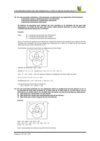 UNIVERSIDAD PRIVADA DE MOQUEGUA “JOSE CARLOS MARIATEGUI”
Página 45 de 167
26. En una encuesta realizada a 154 personas, se obtuvieron las siguientes informaciones:
6 personas cenan y desayunan pero no almuerzan
5 personas desayunan y almuerzan solamente
8 personas almuerzan solamente
El número de personas que realizan las tres comidas es el séxtuplo de las que sólo
desayunan y el triple de las que solo cenan, nadie declara almorzar y cenar solamente.
¿Cuántas personas cenan por lo menos?
Solución:
Sean: A = {conjunto de personas que almuerzan}
B = {conjunto de personas que cenan}
C = {conjunto de personas que desayunan}
Sea x el número de personas que desayunan solamente entonces las personas que realizan las tres
comidas es el séxtuplo de los que desayunan solamente 6x y esto es el triple de los que quiere
decir que los que cenan solamente es 2x.
Para facilitar la solución usaremos los diagramas de Venn-Euler.
A B U
0
8 2x
6x
5 6
x
D
Además se tiene que: n(U) = 154.
Donde U = A ∪ C ∪ D, donde n(c) = 6x + 6 + 0 + 2x = 8x + 6
n(A ∪ C ∪ D) = n(U) = 154, de donde al observar el diagrama de Venn-Euler se tiene:
6x + 6 + 2x + 0 + 8 + 5 + x = 154
Simplificando 9x + 19 = 154 Æ 9x = 135 Æ x = 15
Las personas que cenan por lo menos es:
n(c) = 8(15) + 6 = 120+6 = 126
27. En una encuesta realizada en una población sobre su preferencia de tres diarios A, B y C
se encontró el 42% leen el diario A, el 34% leen B, el 28% leen C, el 17% lee A y B, el
15% lee A y C, el 8% lee B y C y el 66% leen al menos uno de los tres diarios, determinar:
a) Que tanto por ciento leen un solo diario.
b) Que tanto por ciento leen exactamente dos de los diarios.
c) Que tanto por ciento ninguno de los tres diarios.
Solución:
A B U
17-x
a b
x
15-x 8-x
c
C
n(A) = 42, n(B) = 34, n(C) = 28
n(A ∩ B) = 17, n(A ∩ C) = 15, n(B ∩ C) = 8
y n(A ∪ B ∪ C) = 66
Sea x el porcentaje de personas que leen los tres diarios.
 