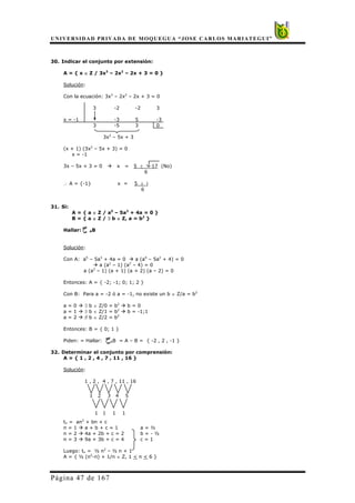 UNIVERSIDAD PRIVADA DE MOQUEGUA “JOSE CARLOS MARIATEGUI”
Página 47 de 167
30. Indicar el conjunto por extensión:
A = { x ∈ Z / 3x3
– 2x2
– 2x + 3 = 0 }
Solución:
Con la ecuación: 3x3
– 2x2
– 2x + 3 = 0
3 -2 -2 3
x = -1 -3 5 -3
3 -5 3 0
3x2
– 5x + 3
(x + 1) (3x2
– 5x + 3) = 0
x = -1
3x – 5x + 3 = 0 Æ x = 5 ± -17 (No)
6
∴ A = {-1} x = 5 ± i
6
31. Si:
A = { a ∈ Z / a5
– 5a3
+ 4a = 0 }
B = { a ∈ Z / ∃ b ∈ Z, a = b2
}
Hallar: AB
Solución:
Con A: a5
– 5a3
+ 4a = 0 Æ a (a4
– 5a2
+ 4) = 0
Æ a (a2
– 1) (a2
– 4) = 0
a (a2
– 1) (a + 1) (a + 2) (a – 2) = 0
Entonces: A = { -2; -1; 0; 1; 2 }
Con B: Para a = -2 ó a = -1, no existe un b ∈ Z/a = b2
a = 0 Æ ∃ b ∈ Z/0 = b2
Æ b = 0
a = 1 Æ ∃ b ∈ Z/1 = b2
Æ b = -1;1
a = 2 Æ ∃ b ∈ Z/2 = b2
Entonces: B = { 0; 1 }
Piden: = Hallar: AB = A – B = { -2 , 2 , -1 }
32. Determinar el conjunto por comprensión:
A = { 1 , 2 , 4 , 7 , 11 , 16 }
Solución:
1 , 2 , 4 , 7 , 11 , 16
1 2 3 4 5
1 1 1 1
tn = an2
+ bn + c
n = 1 Æ a + b + c = 1 a = ½
n = 2 Æ 4a + 2b + c = 2 b = - ½
n = 3 Æ 9a + 3b + c = 4 c = 1
Luego: tn = ½ n2
– ½ n + 1
A = { ½ (n2
-n) + 1/n ∈ Z, 1 < n < 6 }
 