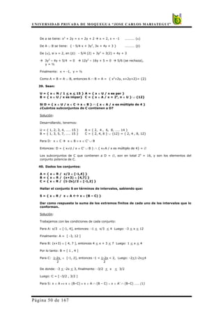 UNIVERSIDAD PRIVADA DE MOQUEGUA “JOSE CARLOS MARIATEGUI”
Página 50 de 167
De a se tiene: x2
+ 2y = x + 2y + 2 Æ x = 2, x = -1 ………… (α)
De A ∪ B se tiene: { - 5/4 x + 3y2
, 3x + 4y + 3 } ………… (β)
De (α), si x = 2, en (β): - 5/4 (2) + 3y2
= 3(2) + 4y + 3
Æ 3y2
– 4y + 5/4 = 0 Æ 12y2
– 16y + 5 = 0 Æ 5/6 (se rechaza),
y = ½
Finalmente: x = -1, y = ½
Como A = B = A ∪ B, entonces A ∩ B = A = { x2
+2y, x+2y+2}= {2}
39. Sean:
U = { x ∈ N / 1 < x < 15 } A = { x ∈ U / x es par }
B = { x ∈ U / x es impar} C = { x ∈ A / x = 2n
, n ∈ U } ∪ {12}
Si D = { x ∈ U / x ∈ C Æ x ∈ B } ∩ { x ∈ A / x es múltiplo de 4 }
¿Cuántos subconjuntos de C contienen a D?
Solución:
Desarrollando, tenemos:
U = { 1, 2, 3, 4, …… 15 } A = { 2, 4 , 6, 8, …… 14 }
B = { 1, 3, 5, 7, …… 15 } C = { 2, 4, 8 } ∪ {12} = { 2, 4 , 8, 12}
Para D: x ∈ C Æ x ∈ B ≡ x ∈ C’ ∪ B
Entonces: D = { x∈U / x ∈ C’ ∪ B } ∩ { x∈A / x es múltiplo de 4} = ∅
Los subconjuntos de C que contienen a D = ∅, son en total 24
= 16, y son los elementos del
conjunto potencia de C.
40. Dados los conjuntos:
A = { x ∈ R / x/3 ∈ [-1,4] }
B = { x ∈ R / (x+3) ∈ [4,7] }
C = { x ∈ R / (1-2x)/2 ∈ [-1,2] }
Hallar el conjunto S en términos de intervalos, sabiendo que:
S = { x ∈ R / x ∈ A ÅÆ x ∈ (B – C) }
Dar como respuesta la suma de los extremos finitos de cada uno de los intervalos que lo
conforman.
Solución:
Trabajamos con las condiciones de cada conjunto:
Para A: x/3 ∈ [-1, 4], entonces: -1 < x/3 < 4 Luego: -3 < x < 12
Finalmente: A = [ -3, 12 ]
Para B: (x+3) ∈ [ 4, 7 ], entonces 4 < x + 3 < 7 Luego: 1 < x < 4
Por lo tanto: B = [ 1 , 4 ]
Para C: 1-2x ∈ [-1, 2], entonces -1 < 1-2x < 2, Luego: -2<1-2x<4
2 2
De donde: -3 < -2x < 3, finalmente: -3/2 < x < 3/2
Luego: C = [ -3/2 , 3/2 ]
Para S: x ∈ A ↔ x ∈ (B–C) ≡ x ∈ A ∩ (B – C) ∨ x ∈ A’ ∩ (B–C) …… (1)
 