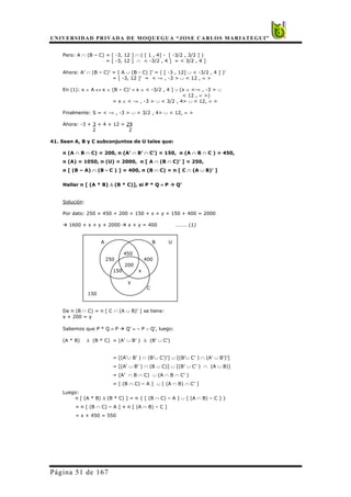 UNIVERSIDAD PRIVADA DE MOQUEGUA “JOSE CARLOS MARIATEGUI”
Página 51 de 167
Pero: A ∩ (B – C) = [ -3, 12 ] ∩ ( [ 1 , 4] - [ -3/2 , 3/2 ] )
= [ -3, 12 ] ∩ < -3/2 , 4 ] = < 3/2 , 4 ]
Ahora: A’ ∩ (B – C)’ = [ A ∪ (B - C) ]’ = ( [ -3 , 12] ∪ < -3/2 , 4 ] )’
= [ -3, 12 ]’ = < -∞ , -3 > ∪ < 12 , ∞ >
En (1): x ∈ A ↔ x ∈ (B – C)’ ≡ x ∈ < -3/2 , 4 ] ∨ (x ∈ <-∞ , -3 > ∪
< 12 , ∞ >)
= x ∈ < -∞ , -3 > ∪ < 3/2 , 4> ∪ < 12, ∞ >
Finalmente: S = < -∞ , -3 > ∪ < 3/2 , 4> ∪ < 12, ∞ >
Ahora: -3 + 3 + 4 + 12 = 29
2 2
41. Sean A, B y C subconjuntos de U tales que:
n (A ∩ B ∩ C) = 200, n (A’ ∩ B’ ∩ C’) = 150, n (A ∩ B ∩ C ) = 450,
n (A) = 1050, n (U) = 2000, n [ A ∩ (B ∩ C)’ ] = 250,
n [ (B – A) ∩ (B - C ) ] = 400, n (B ∩ C) = n [ C ∩ (A ∪ B)’ ]
Hallar n [ (A * B) ∆ (B * C)], si P * Q ≡ P Æ Q’
Solución:
Por dato: 250 + 450 + 200 + 150 + x + y + 150 + 400 = 2000
Æ 1600 + x + y + 2000 Æ x + y = 400 ……… (1)
A B U
450
250 400
200
150 x
y
C
150
De n (B ∩ C) = n [ C ∩ (A ∪ B)’ ] se tiene:
x + 200 = y
Sabemos que P * Q ≡ P Æ Q’ ≡ ∼ P ∨ Q’, luego:
(A * B) ∆ (B * C) = (A’ ∪ B’ ) ∆ (B’ ∪ C’)
= [(A’∪ B’ ) ∩ (B’∪ C’)’] ∪ [(B’∪ C’ ) ∩ (A’ ∪ B’)’]
= [(A’ ∪ B’ ) ∩ (B ∪ C)] ∪ [(B’ ∪ C’ ) ∩ (A ∪ B)]
= (A’ ∩ B ∩ C) ∪ (A ∩ B ∩ C’ )
= [ (B ∩ C) – A ] ∪ [ (A ∩ B) ∩ C’ ]
Luego:
n [ (A * B) ∆ (B * C) ] = n { [ (B ∩ C) – A ] ∪ [ (A ∩ B) – C ] }
= n [ (B ∩ C) – A ] + n [ (A ∩ B) – C ]
= x + 450 = 550
 