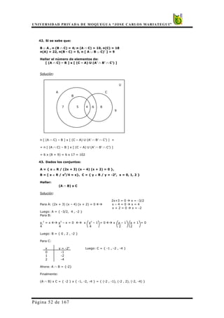 UNIVERSIDAD PRIVADA DE MOQUEGUA “JOSE CARLOS MARIATEGUI”
Página 52 de 167
42. Si se sabe que:
B ⊂ A , n (B ∩ C) = 4; n (A ∩ C) = 10, n(C) = 18
n(A) = 22, n(B - C) = 5, n [ A ∪ B ∪ C)’ ] = 9
Hallar el número de elementos de:
[ (A ∩ C) – B ] x [ (C – A) U (A’ ∩ B’ ∩ C’) ]
Solución:
U
A C
B
7 5 4 6 8
9
n [ (A ∩ C) – B ] x [ (C – A) U (A’ ∩ B’ ∩ C’) ] =
= n [ (A ∩ C) – B ] x [ (C – A) U (A’ ∩ B’ ∩ C’) ]
= 6 x (8 + 9) = 6 x 17 = 102
43. Dados los conjuntos:
A = { x ∈ R / (2x + 3) (x – 4) (x + 2) = 0 },
B = [ x ∈ R / x3
/4 = x}, C = { y ∈ R / y = -2x
, x = 0, 1, 2 }
Hallar:
(A ∩ B) x C
Solución:
2x+3 = 0 Æ x = -3/2
Para A: (2x + 3) (x – 4) (x + 2) = 0 ÅÆ x – 4 = 0 Æ x = 4
x + 2 = 0 Æ x = -2
Luego: A = { -3/2, 4 , -2 }
Para B:
x 3
= x ÅÆ x3
– x = 0 ÅÆ x x2
– 1 = 0 ÅÆ x x – 1 x + 1 = 0
4 4 4 2 2
Luego: B = { 0 , 2 , -2 }
Para C:
x y = -2x
Luego: C = { -1 , -2 , -4 }
0 -1
1 -2
2 -4
Ahora: A ∩ B = {-2}
Finalmente:
(A ∩ B) x C = { -2 } x { -1, -2, -4 } = { (-2 , -1), (-2 , 2), (-2, -4) }
 