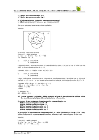 UNIVERSIDAD PRIVADA DE MOQUEGUA “JOSE CARLOS MARIATEGUI”
Página 55 de 167
1/3 de los que consumen sólo Ay C
1/4 de los que consumen sólo B y C
a) ¿Cuántas personas consumen A aunque consumen B?
b) ¿Cuántas consumen B a menos que no consumen A?
Dar como respuesta la suma de ambos resultados.
Solución:
A B U
2x
6x 5x
x
3x 4x
4c
C
De acuerdo a los datos se tiene:
Como n(U) = 4400 tenemos:
6x + 2x + x + 3x + 5x + 4x + 4x = 4400
25x = 4400 Æ x = 176
a) Sean, p: consumen A.
q: consumen B.
Luego consumen A aunque consumen B, queda expresado como p ∧ q; con la cual se tiene que nos
piden el número de elementos de A ∩ B.
Entonces: n (A ∩ B) = 2x+ x = 3x = 3 (176) = 528
b) Sean, p: consumen B
q: consumen A
Luego, consumen B a menos que no consumen A, se expresa como p a menos que no q la cual
equivale a: q Æ p ≡ ∼ q ∨ p; con lo cual se tiene que nos piden el número de elementos de: A’ ∪ B.
Entonces: n (A’ ∪ B) = n (A’) + n (B) – n (A’ ∩ B)
= (5x + 4x + 4x) + (2x + x + 5x + 4x) – 9x
= 16x = 16 (176)
= 2818
La respuesta es:
528 + 2816 = 3344
49. En una encuesta realizada a 4400 personas acerca de su preferencia política sobre
los candidatos A, B, C; se obtiene la siguiente información:
El número de personas que simpatiza con los tres candidatos es:
1/3 de los que simpatizan con A y B
1/6 de los que simpatizan con B y C
1/7 de los que simpatizan sólo con B
1/6 de los que simpatizan sólo con A
1/8 de los que simpatizan sólo con C
Si el número de personas que simpatizan con A sí y sólo sí simpatizan con B ó C es 1800;
hallar el número de personas que simpatizan sólo con A y C o con ninguno de los tres.
Solución:
Como n(U) = 4400, se tiene:
6x + 3x + x + y + 7x + 5x + 8x + x = 4400
Æ 30x + y + z = 4400 ……… (1)
 