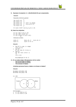 UNIVERSIDAD PRIVADA DE MOQUEGUA “JOSE CARLOS MARIATEGUI”
Página 38 de 167
9. Expresar el conjunto: A = {36;45;54;63;72} por comprensión.
Solución:
Buscando el término general
36 = 9 (22
+ 0)
45 = 9 (22
+ 1)
54 = 9 (22
+ 2) 9 (22
+ n), donde:
63 = 9 (22
+ 3) 0 < n < 4 n ∈ Z
72 = 9 (22
+ 4)
A = {x/x = 9 (22
+ n); 0 < n < 4; n ∈ Z}
10. Sean los conjuntos:
A = {a ∈ Z/a = (-1)n
, n ∈ Z}
B = {b ∈ Z/b2
= (b-3)2
-3}
C = {C ∈ Z/ 3C + 3 = 2C + 7/2 }
2
Entonces es cierto:
A) B = C B) A = B ∪ C C) A = B ∩ C
D) A = C E) B – A = A – C
Solución:
• Con “A”: n = par ∧ n = impar
Æ A = {1;-1}
• Con “B”:
b2
= b2
– 6b + 9 – 3 Æ b = 1
• Con “C”:
3C - 2C = 7/2 – 3 Æ C = -1
2
Æ C = {-1}
Se cumple que: A = B ∪ C
11. En un avión viajan 120 personas, de las cuales:
- Los 2/3 de ellas no beben.
- Los 4/5 de ellas no fuman.
- 72 no fuman ni beben.
¿Cuántas personas fuman y beben o no fuman ni beben?
Solución:
No beben: 2/3 (120) = 80
No fuman: 4/5 (120) = 96
U = 120
Fuman Beben
a b c
72
Con los datos:
• a + 72 = 80 Æ a = 8
• c + 72 = 96 Æ c = 24
 
