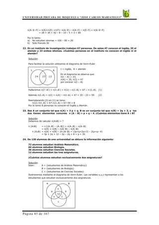 UNIVERSIDAD PRIVADA DE MOQUEGUA “JOSE CARLOS MARIATEGUI”
Página 43 de 167
n(A∩E∩F) = n(A)+n(E) +n(F)– n(A∩E) – n(A∩F) – n(E∩F) + n(A∩E∩F)
= 28 + 30 + 42 – 8 – 10 – 5 + 3 = 80
Por lo tanto:
a) No estudian idiomas = 100 – 80 = 20
b) Solo francés 30
22. En un instituto de investigación trabajan 67 personas. De estas 47 conocen el inglés, 35 el
alemán y 23 ambos idiomas. ¿Cuántas personas en el instituto no conocen el inglés ni el
alemán?
Solución:
Para facilitar la solución utilizamos el diagrama de Venn-Euler.
I = inglés, A = alemán
En el diagrama se observa que:
n(I ∩ A) = 23,
n(A) = 35, n(I) = 47
por conocer n(I ∪ A)
Hallaremos n(I’∩A’) = n(I∪A’) = n(U) – n(I∪A) = 67 – n (I∪A) (1)
Además n(I∪A) = n(I) + n(A) – n(I∩A) = 47 + 35 – 23 = 59 (2)
Reemplazando (2) en (1) se tiene:
n(U)–n(I∪A) = 67–n(I∪A) = 67–59 = 8
Por lo tanto 8 personas no conocen el Inglés y Alemán.
23. Sea A un conjunto tal que n(A) = 3 p + q. B es un conjunto tal que n(B) = 2q + 3, y los
dos tienen elementos comunes n (A ∩ B) = p + q – 4. ¿Cuántos elementos tiene A ∆ B?
Solución:
Debemos de calcular n(A∆B) = ?
n (A∆B) = n [(A∪B) – (A∪B)] = n(A∪B) – n(A∩B)
= n(A) + n(B) – n(A∩B) – n(A∩B)
n (A∆B) = n(A) + n(B) – 2n (A∩B) = (2p+q+2q+3) – 2(p+q– 4)
= 3p + 2q + 12 – 2p – 2q + 8 = p + 20
24. De 120 alumnos de una universidad se obtuvo la información siguiente:
72 alumnos estudian Análisis Matemático.
64 alumnos estudian Biología.
36 alumnos estudian Ciencias Sociales.
12 alumnos estudian las tres asignaturas.
¿Cuántos alumnos estudian exclusivamente dos asignaturas?
Solución:
Sean: A = {estudiantes de Análisis Matemático}
B = {estudiantes de Biología}
C = {estudiantes de Ciencias Sociales}
Ilustraremos mediante el diagrama de Venn-Euler. Las variables x,y,z representan a los
estudiantes que estudian exclusivamente dos asignaturas.
A B
x
a b
12
y z
c
I A
24 23 12
 