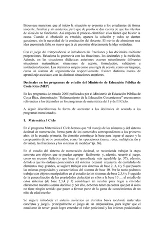 Brousseau menciona que al inicio la situación se presenta a los estudiantes de forma
inocente, familiar y sin misterios, pero que de pronto se dan cuenta de que los intentos
de solución no funcionan. Así empieza el proceso científico: ellos tienen que buscar la
causa. Cuando el obstáculo es vencido, aparece la solución y todos se sienten
ganadores, sin la necesidad de la conducción del docente. El mérito de abandonar una
idea encontrada falsa es mayor que la de encontrar directamente la idea verdadera.

Con el juego del rompecabezas se introducen las fracciones y los decimales mediante
proporciones. Relaciona la geometría con las fracciones, los decimales y la medición.
Además, en las situaciones didácticas anteriores ocurren naturalmente diferentes
situaciones matemáticas: situaciones de acción, formulación, validación e
institucionalización. Los decimales surgen como una regla de acción, como un lenguaje,
como un sistema de argumentación respectivamente. Existen distintos modos de
aprendizaje asociados con las distintas situaciones anteriores.

Decimales en los programas de estudio del Ministerio de Educación Pública de
Costa Rica (MEP)

En los programas de estudio 2005 publicados por el Ministerio de Educación Pública de
Costa Rica, denominados “Relanzamiento de la Educación Costarricense” encontramos
referencias a los decimales en los programas de matemática del I y del II Ciclo.

A seguir describiremos la forma de acercarse a los decimales de acuerdo a los
programas mencionados.

1. Matemática I Ciclo

En el programa Matemática I Ciclo leemos que “el manejo de los números y del sistema
decimal de numeración, forma parte de los contenidos correspondientes a los primeros
años de la escuela primaria. Su dominio constituye la base para lograr el acceso y la
comprensión de otros contenidos, como las operaciones (suma, resta, multiplicación y
división), las fracciones y los sistemas de medidas” (p. 36).

En el estudio del sistema de numeración decimal, se recomienda trabajar la etapa
concreta con objetos que se puedan agrupar fácilmente y, además, recurrir al juego,
como un recurso didáctico que haga el aprendizaje más agradable (p. 37); además,
debido a que los órdenes posicionales del sistema decimal requieren de cantidades de
elementos muy grandes, se sugiere trabajar con sistemas de base 2, 3, 4 y 5 que poseen
las mismas propiedades y características del sistema de base 10. Por lo tanto podemos
trabajar con objetos manipulables en el estudio de los sistemas de base 2,3,4 y 5 seguido
de la generalización de las propiedades deducidas en ellos a la base 10 … el estudio de
estos sistemas (de base 2,3,4 y 5) constituyen un auxiliar para llegar a entender
claramente nuestro sistema decimal, y por ello, debemos tener en cuenta que por sí solos
no tiene ningún sentido que pasen a formar parte de la gama de conocimientos de un
niño de edad escolar.

Se sugiere introducir el sistema numérico en distintas bases mediante materiales
concretos y juegos, principalmente el juego de las empacadoras, para lograr que el
estudiante de tercer grado logre entender el valor posicional y los órdenes posicionales
 