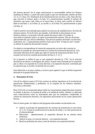 del sistema decimal. En la etapa semiconcreta es recomendable utilizar los bloques
multibase de Diénes y a partir del cuarto grado es que son introducidos cambios de base
2,3, 4 y 5 a base 10 y finalmente de la transformación de una base a otra. Para ello hay
que convertir el número dado a la base 10 y posteriormente recordar el número de
elementos que posee cada orden en la nueva base, es decir, para escribir un número
dado en una base α en la base β , se escribe α en la base 10 y posteriormente se pasa
a la base β .

Todo lo anterior será utilizado para explicar los procesos de multiplicación y división de
números enteros. En la división, por ejemplo, el dividendo se descompone en sus
distintos órdenes y se procede a dividir a partir del mayor orden. El residuo es
convertido al siguiente orden y se repite el procedimiento anterior. Para las divisiones
aproximadas hay que utilizar subórdenes. Este proceso produce decimales con décimos,
centésimos, etc., y supuestamente justifica el por qué se dice “se baja un cero” cuando
se obtiene la expansión decimal del cociente.

Un objetivo correspondiente al sistema de numeración, en tercer año, consiste en
construir el concepto de valor posicional en el sistema de numeración decimal (p. 152),
utilizando inferencia de las reglas que rigen el sistema de numeración de base 10, de
acuerdo con las de los sistemas posicionales de base 2, 3, 4 y 5.

En el glosario se define lo que es una expansión decimal (p. 176): “en la notación
decimal de un número se distinguen dos partes: la parte entera formada por la expresión
que se ubica a la izquierda de la coma decimal, y la expansión decimal, constituida por
la expresión que se escribe a la derecha de esa coma”.

Esta definición es un poco confusa y recursiva pues aparece lo que se define (expansión
decimal) en la propia definición.

2. Matemática II Ciclo

Uno de los objetivos para el II Ciclo consiste en utilizar algoritmos en la resolución de
operaciones fundamentales y problemas, en el conjunto de los números naturales,
fracciones y decimales.

Para el II Ciclo se recomienda aplicar todos los conocimientos adquiridos para construir
la unidad, la decena y la centena de millar y la unidad de millón. Además, se aplicarán
estos conocimientos como un instrumento para que los estudiantes comprendan el
sistema de numeración decimal y los algoritmos posicionales de las cuatro operaciones
básicas.

Para el cuarto grado, los objetivos del programa relacionados con decimales son:

   •   Aplicar el principio de agrupamiento de sistemas de numeración en otras bases
       (2, 3, 4 y 5) para la construcción de la decena de millar y su valor posicional en
       el sistema decimal.
   •   Determinar, operativamente, la expansión decimal de un número hasta
       milésimos.
   •   Aplicar la suma y la resta de números con expansión decimal.
   •   Resolver problemas de suma y resta de números con expansión decimal.
 