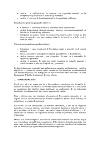 •   Aplicar     la multiplicación de números con expansión decimal, en la
       interpretación y resolución de ejercicios y problemas.
   •   Aplicar el concepto de fracción decimal, en la solución de problemas.

Para el quinto grado se agregan los objetivos:

   •   Comunicar la expansión decimal de un número hasta diezmilésimos.
   •   Aplicar la división de números naturales y números con expansión decimal, en
       la solución de ejercicios y problemas.
   •   Interpretar un número escrito en notación fraccionaria, como cociente de dos
       números naturales, para expresarlo en notación decimal (con periodo cero) y
       notación mixta.

Mientras que para el sexto grado se añaden:

   •   Interpretar el valor (numérico) de los dígitos, según la posición en el sistema
       decimal.
   •   Reconocer números con expansión decimal que sobrepase la diezmilésima.
   •   Aplicar números naturales, y con expansión decimal, en la resolución de
       ejercicios y problemas.
   •   Aplicar el concepto de tanto por ciento (escritura en notación decimal y
       fraccionaria) en la solución de ejercicios y problemas.

Es de extrañarse que en ningún lugar del programa mencione explícitamente - entre los
objetivos - el expresar un número escrito en notación fraccionaria en notación decimal
con periodo mayor que cero. Esto podría ser tratado mediante aproximaciones, sin tener
la necesidad de hablar de expansión decimal infinita.

3. Matemática III Ciclo

En el tercer ciclo se supone que las y los estudiantes asimilaron bien la noción de
números decimales. En este ciclo los docentes deben dar mucho énfasis en la realización
de operaciones con números reales expresados en cualesquiera de las notaciones
estudiadas: notación decimal, fraccionaria, exponencial, radical.

Para el séptimo año, para introducir el conjunto de los números racionales         , se
sugiere analizar las características que presenta la expansión decimal de un número y su
relación con la notación fraccionaria.

En noveno año son introducidos los números irracionales, y uno de los objetivos
consiste en reconocer números irracionales en notación decimal, en notación radical y
otras notaciones particulares. En este caso, uno de los procedimientos indicados es el de
identificar los números con expansión decimal infinita no periódica, como números
irracionales.

Debido a la ausencia explícita de tratar con expansiones decimales con periodo mayor
que cero, se hace inevitable una generalización de los números decimales para tratar con
estos casos no desarrollados en los ciclos anteriores, antes de identificar los irracionales
con los decimales con expansión decimal infinita no periódica.
 