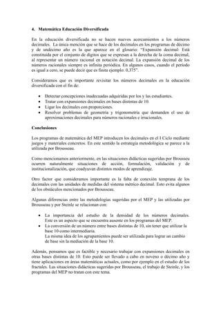4. Matemática Educación Diversificada

En la educación diversificada no se hacen nuevos acercamientos a los números
decimales. La única mención que se hace de los decimales en los programas de décimo
y de undécimo año es la que aparece en el glosario: “Expansión decimal: Está
constituida por el conjunto de dígitos que se expresan a la derecha de la coma decimal,
al representar un número racional en notación decimal. La expansión decimal de los
números racionales siempre es infinita periódica. En algunos casos, cuando el período
es igual a cero, se puede decir que es finita ejemplo: 0,375”.

Consideramos que es importante revisitar los números decimales en la educación
diversificada con el fin de:

   •   Detectar concepciones inadecuadas adquiridas por los y las estudiantes.
   •   Tratar con expansiones decimales en bases distintas de 10.
   •   Ligar los decimales con proporciones.
   •   Resolver problemas de geometría y trigonometría que demanden el uso de
       aproximaciones decimales para números racionales e irracionales.

Conclusiones

Los programas de matemática del MEP introducen los decimales en el I Ciclo mediante
juegos y materiales concretos. En este sentido la estrategia metodológica se parece a la
utilizada por Brousseau.

Como mencionamos anteriormente, en las situaciones didácticas sugeridas por Brousseu
ocurren naturalmente situaciones de acción, formulación, validación y de
institucionalización, que coadyuvan distintos modos de aprendizaje.

Otro factor que consideramos importante es la falta de conexión temprana de los
decimales con las unidades de medidas del sistema métrico decimal. Esto evita algunos
de los obstáculos mencionados por Brousseau.

Algunas diferencias entre las metodologías sugeridas por el MEP y las utilizadas por
Brousseau y por Steinle se relacionan con:

   •   La importancia del estudio de la densidad de los números decimales.
       Este es un aspecto que se encuentra ausente en los programas del MEP.
   •   La conversión de un número entre bases distintas de 10, sin tener que utilizar la
       base 10 como intermediaria.
       La misma idea de los agrupamientos puede ser utilizada para lograr un cambio
       de base sin la mediación de la base 10.

Además, pensamos que es factible y necesario trabajar con expansiones decimales en
otras bases distintas de 10. Esto puede ser llevado a cabo en noveno o décimo año y
tiene aplicaciones en áreas matemáticas actuales, como por ejemplo en el estudio de los
fractales. Las situaciones didácticas sugeridas por Brousseau, el trabajo de Steinle, y los
programas del MEP no tratan con este tema.
 