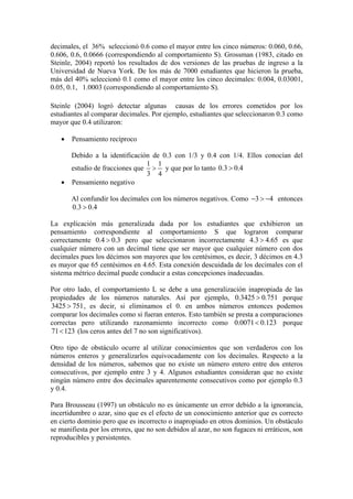 decimales, el 36% seleccionó 0.6 como el mayor entre los cinco números: 0.060, 0.66,
0.606, 0.6, 0.0666 (correspondiendo al comportamiento S). Grossman (1983, citado en
Steinle, 2004) reportó los resultados de dos versiones de las pruebas de ingreso a la
Universidad de Nueva York. De los más de 7000 estudiantes que hicieron la prueba,
más del 40% seleccionó 0.1 como el mayor entre los cinco decimales: 0.004, 0.03001,
0.05, 0.1, 1.0003 (correspondiendo al comportamiento S).

Steinle (2004) logró detectar algunas causas de los errores cometidos por los
estudiantes al comparar decimales. Por ejemplo, estudiantes que seleccionaron 0.3 como
mayor que 0.4 utilizaron:

   •   Pensamiento recíproco

     Debido a la identificación de 0.3 con 1/3 y 0.4 con 1/4. Ellos conocían del
                              1 1
     estudio de fracciones que > y que por lo tanto 0.3 > 0.4
                              3 4
   • Pensamiento negativo

       Al confundir los decimales con los números negativos. Como −3 > −4 entonces
       0.3 > 0.4

La explicación más generalizada dada por los estudiantes que exhibieron un
pensamiento correspondiente al comportamiento S que lograron comparar
correctamente 0.4 > 0.3 pero que seleccionaron incorrectamente 4.3 > 4.65 es que
cualquier número con un decimal tiene que ser mayor que cualquier número con dos
decimales pues los décimos son mayores que los centésimos, es decir, 3 décimos en 4.3
es mayor que 65 centésimos en 4.65. Esta conexión descuidada de los decimales con el
sistema métrico decimal puede conducir a estas concepciones inadecuadas.

Por otro lado, el comportamiento L se debe a una generalización inapropiada de las
propiedades de los números naturales. Así por ejemplo, 0.3425 > 0.751 porque
3425 > 751 , es decir, si eliminamos el 0. en ambos números entonces podemos
comparar los decimales como si fueran enteros. Esto también se presta a comparaciones
correctas pero utilizando razonamiento incorrecto como 0.0071 < 0.123 porque
71 < 123 (los ceros antes del 7 no son significativos).

Otro tipo de obstáculo ocurre al utilizar conocimientos que son verdaderos con los
números enteros y generalizarlos equivocadamente con los decimales. Respecto a la
densidad de los números, sabemos que no existe un número entero entre dos enteros
consecutivos, por ejemplo entre 3 y 4. Algunos estudiantes consideran que no existe
ningún número entre dos decimales aparentemente consecutivos como por ejemplo 0.3
y 0.4.

Para Brousseau (1997) un obstáculo no es únicamente un error debido a la ignorancia,
incertidumbre o azar, sino que es el efecto de un conocimiento anterior que es correcto
en cierto dominio pero que es incorrecto o inapropiado en otros dominios. Un obstáculo
se manifiesta por los errores, que no son debidos al azar, no son fugaces ni erráticos, son
reproducibles y persistentes.
 