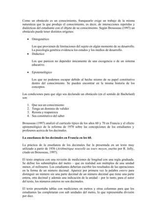 Como un obstáculo es un conocimiento, franquearlo exige un trabajo de la misma
naturaleza que la que produjo el conocimiento, es decir, de interacciones repetidas y
dialécticas del estudiante con el objeto de su conocimiento. Según Brousseau (1997) un
obstáculo puede tener distintos orígenes:

   •    Ontogenético

     Los que provienen de limitaciones del sujeto en algún momento de su desarrollo.
     La psicología genética evidencia los estados y los medios de desarrollo.
   • Didáctico

        Los que parecen no depender únicamente de una escogencia o de un sistema
        educativo.

   •    Epistemológico

        Los que no podemos escapar debido al hecho mismo de su papel constitutivo
        dentro del conocimiento. Se pueden encontrar en la misma historia de los
        conceptos.

Las condiciones para que algo sea declarado un obstáculo (en el sentido de Bachelard)
son:

   1.   Que sea un conocimiento
   2.   Tenga un dominio de validez
   3.   Resista y reaparezca
   4.   Sea constitutivo del saber

Brousseau (1997) analizó el currículo típico de los años 60 y 70 en Francia y el efecto
epistemológico de la reforma de 1970 sobre las concepciones de los estudiantes y
profesores acerca de los decimales.

La enseñanza de los decimales en Francia en los 60.

La práctica de la enseñanza de los decimales fue la presentada en un texto muy
utilizado a partir de 1936 (Arithmétique nouvelle au tours moyen, escrito por R. Jolly,
citado en Brousseau, 1997).

El texto empieza con una revisión de mediciones de longitud con una regla graduada.
Se define los submúltiplos del metro – que en realidad son múltiplos de una unidad
menor, el milímetro. Los estudiantes deberían escribir los resultados de las operaciones
en la forma de un número decimal. Aparece por primera vez la palabra entero para
distinguir un número sin una parte decimal de un número decimal que tiene una parte
entera, otra decimal y además una indicación de la unidad – por lo tanto, para el autor
del texto, los números enteros no son decimales.

El texto presentaba tablas con mediciones en metros y otras columnas para que los
estudiantes las completaran con sub unidades del metro, lo que representaba división
por diez.
 