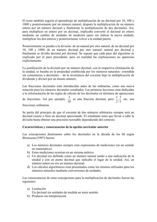 El texto también sugería el aprendizaje de multiplicación de un decimal por 10, 100 y
1000 y posteriormente por un número natural, después la multiplicación de un número
entero por un número decimal y finalmente la multiplicación de dos decimales. Así,
para multiplicar un entero por un decimal, implicaba convertir el decimal en entero
mediante un cambio de unidades de medición (pero sin indicar la nueva unidad),
multiplicar los dos enteros y posteriormente volver a la unidad patrón.

Posteriormente se pasaba a la división: de un natural por otro natural, de un decimal por
10, 100 y 1000; de un número decimal por otro natural; natural por decimal y
finalmente se dividía decimal por decimal. Se supone que cada paso del algoritmo es
explicado por el paso precedente, pero en realidad las explicaciones no aparecían
explícitamente.

La justificación de la división por un número decimal, con la respectiva eliminación de
la unidad, se basaba en la propiedad establecida por los números naturales- extendida
sin comentarios a decimales – de la invariancia del cociente bajo la multiplicación de
dividendo y divisor por un mismo número.

Las fracciones decimales eran introducidas antes de las ordinarias, como una nueva
notación para los números decimales estudiados. Las primeras lecciones eran dedicadas
a la reformulación de las reglas de cálculo de los decimales en términos de operaciones
                                     3                                    1 3
de fracciones. Así por ejemplo,         es una fracción decimal, pero , etc. son
                                    10                                    2 5
fracciones ordinarias.

Se partía del principio de que el cociente de dos números arbitrarios siempre será un
decimal exacto o bien un decimal aproximado. El estudiante tenía que llevar a cabo la
división hasta obtener una precisión razonable dependiendo del contexto.

Características y consecuencias de la opción curricular anterior

Las concepciones dominantes sobre los decimales en la década de los 60 según
Brousseau (1997) fueron:

   a) Los números decimales siempre eran expresiones de mediciones (en un sentido
      no matemático)
   b) Estas mediciones ocurrían en un sistema métrico.
   c) Un decimal era definido como un número natural unido a una indicación de la
      unidad y con un punto decimal que indicaba el lugar de la unidad. Así, un
      número entero no era un número decimal.
   d) Los cálculos algorítmicos eran presentados como los mismos utilizados para los
      números naturales mediante conversiones de unidades.

Las consecuencias de estas concepciones para la multiplicación de decimales fueron las
siguientes:

   a) Limitación
      Un decimal sin unidades de medida no tenía sentido.
   b) Producto sin interpretación
 