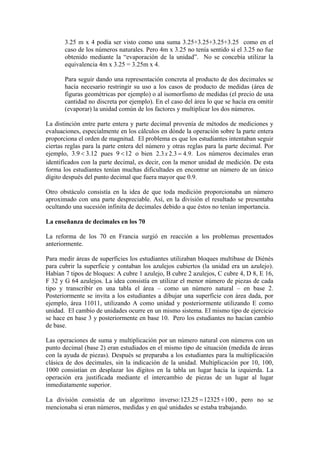 3.25 m x 4 podía ser visto como una suma 3.25+3.25+3.25+3.25 como en el
       caso de los números naturales. Pero 4m x 3.25 no tenía sentido si el 3.25 no fue
       obtenido mediante la “evaporación de la unidad”. No se concebía utilizar la
       equivalencia 4m x 3.25 = 3.25m x 4.

       Para seguir dando una representación concreta al producto de dos decimales se
       hacía necesario restringir su uso a los casos de producto de medidas (área de
       figuras geométricas por ejemplo) o al isomorfismo de medidas (el precio de una
       cantidad no discreta por ejemplo). En el caso del área lo que se hacía era omitir
       (evaporar) la unidad común de los factores y multiplicar los dos números.

La distinción entre parte entera y parte decimal provenía de métodos de mediciones y
evaluaciones, especialmente en los cálculos en dónde la operación sobre la parte entera
proporciona el orden de magnitud. El problema es que los estudiantes intentaban seguir
ciertas reglas para la parte entera del número y otras reglas para la parte decimal. Por
ejemplo, 3.9 < 3.12 pues 9 < 12 o bien 2.3 x 2.3 = 4.9. Los números decimales eran
identificados con la parte decimal, es decir, con la menor unidad de medición. De esta
forma los estudiantes tenían muchas dificultades en encontrar un número de un único
dígito después del punto decimal que fuera mayor que 0.9.

Otro obstáculo consistía en la idea de que toda medición proporcionaba un número
aproximado con una parte despreciable. Así, en la división el resultado se presentaba
ocultando una sucesión infinita de decimales debido a que éstos no tenían importancia.

La enseñanza de decimales en los 70

La reforma de los 70 en Francia surgió en reacción a los problemas presentados
anteriormente.

Para medir áreas de superficies los estudiantes utilizaban bloques multibase de Diénès
para cubrir la superficie y contaban los azulejos cubiertos (la unidad era un azulejo).
Habían 7 tipos de bloques: A cubre 1 azulejo, B cubre 2 azulejos, C cubre 4, D 8, E 16,
F 32 y G 64 azulejos. La idea consistía en utilizar el menor número de piezas de cada
tipo y transcribir en una tabla el área – como un número natural – en base 2.
Posteriormente se invita a los estudiantes a dibujar una superficie con área dada, por
ejemplo, área 11011, utilizando A como unidad y posteriormente utilizando E como
unidad. El cambio de unidades ocurre en un mismo sistema. El mismo tipo de ejercicio
se hace en base 3 y posteriormente en base 10. Pero los estudiantes no hacían cambio
de base.

Las operaciones de suma y multiplicación por un número natural con números con un
punto decimal (base 2) eran estudiados en el mismo tipo de situación (medida de áreas
con la ayuda de piezas). Después se preparaba a los estudiantes para la multiplicación
clásica de dos decimales, sin la indicación de la unidad. Multiplicación por 10, 100,
1000 consistían en desplazar los dígitos en la tabla un lugar hacia la izquierda. La
operación era justificada mediante el intercambio de piezas de un lugar al lugar
inmediatamente superior.

La división consistía de un algoritmo inverso: 123.25 = 12325 ÷100 , pero no se
mencionaba si eran números, medidas y en qué unidades se estaba trabajando.
 