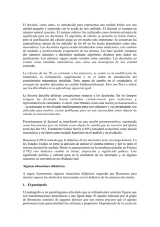El decimal, como antes, es introducido para representar una medida hecha con una
unidad pequeña y expresada con la ayuda de otro múltiplo. El decimal es siempre un
número natural concreto. El sistema métrico fue rechazado como dominio primario de
significado para los decimales. El algoritmo de cálculo se presenta en forma clásica,
pero la justificación del cálculo juega un rol mucho más importante. Se conservan las
características típicas de los métodos de los 60 en los textos presentados como muy
innovadores. Los decimales siguen siendo introducidos como mediciones, con cambios
de unidades y posteriormente evaporación de las mismas. Eso hace posible comparar
dos números naturales o decimales mediante algoritmos distintos pero dados sin
justificación. Los números siguen siendo tratados como naturales. Los decimales no
existen como entidades matemáticas sino como una trascripción de una entidad
conocida.

La reforma de los 70, en contraste a las anteriores, se centró en la modificación de
contenidos, la formulación, organización y en el orden de introducción del
conocimiento matemático enseñado. Pero, aparte de cambio en el vocabulario, el
concepto de enseñar decimales no cambió fundamentalmente. Esto nos lleva a inferir
que las dificultades en su aprendizaje siguieron igual.

La historia describe distintas concepciones respecto a los decimales. En los tiempos
antiguos los decimales fueron utilizados exclusivamente para mediciones y
representación de cantidades, es decir, eran tratados como una noción protomatemática
– su estructura es movilizada implícitamente para usos prácticos y sus propiedades son
utilizadas para resolver ciertos problemas, pero no son reconocidos como objetos de
estudio ni como herramienta.

Posteriormente el decimal se transformó en una noción paramatemática, reconocida
como herramienta pero no tratada como objeto de estudio por su inventor al-Uqlidisi
cerca del año 952. Finalmente Simon Stevin (1585) consideró al decimal como noción
matemática y sirvieron como modelo heurístico en el análisis y en el cálculo.

Brousseau (1997) comenta que la didáctica de los decimales tiene una larga historia. En
los Estados Unidos se tomó la decisión de utilizar el sistema métrico y por lo tanto el
sistema decimal de medida. Desde su aparecimiento en la enseñanza popular en Francia
(1792) esta didáctica cambió en forma, inspiración y significado político. Este
significado político y cultural pesa en la enseñanza de los decimales y en algunas
ocasiones se convierte en un obstáculo real.

Algunas situaciones didácticas

A seguir ilustraremos algunas situaciones didácticas sugeridas por Brousseau para
intentar superar los obstáculos relacionados con la didáctica de los números decimales.

1. El pantógrafo

El pantógrafo es un paralelogramo articulado que es utilizado para construir figuras que
son transformaciones homotéticas a una figura dada. El aparato utilizado por el grupo
de Brousseau consistió de juguetes plástico que son menos precisos que el aparato
profesional (esta particularidad fue utilizada a propósito). Dependiendo de la escala de
 
