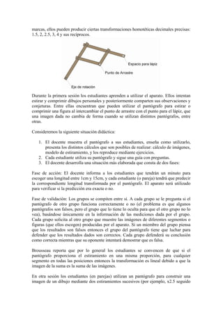 marcas, ellos pueden producir ciertas transformaciones homotéticas decimales precisas:
1.5, 2, 2.5, 3, 4 y sus recíprocos.




Durante la primera sesión los estudiantes aprenden a utilizar el aparato. Ellos intentan
estirar y comprimir dibujos personales y posteriormente comparten sus observaciones y
conjeturas. Entre ellas encuentran que pueden utilizar el pantógrafo para estirar o
comprimir una figura al intercambiar el punto de arrastre con el punto para el lápiz, que
una imagen dada no cambia de forma cuando se utilizan distintos pantógrafos, entre
otras.

Consideremos la siguiente situación didáctica:

   1. El docente muestra el pantógrafo a sus estudiantes, enseña como utilizarlo,
      presenta los distintos cálculos que son posibles de realizar: cálculo de imágenes,
      modelo de estiramiento, y los reproduce mediante ejercicios.
   2. Cada estudiante utiliza su pantógrafo y sigue una guía con preguntas.
   3. El docente desarrolla una situación más elaborada que consta de dos fases:

Fase de acción: El docente informa a los estudiantes que tendrán un minuto para
escoger una longitud entre 1cm y 15cm, y cada estudiante (o pareja) tendrá que predecir
la correspondiente longitud transformada por el pantógrafo. El aparato será utilizado
para verificar si la predicción era exacta o no.

Fase de validación: Los grupos se compiten entre sí. A cada grupo se le pregunta si el
pantógrafo de otro grupo funciona correctamente o no (el problema es que algunos
pantógrafos son falsos, pero el grupo que lo tiene lo oculta para que el otro grupo no lo
vea), basándose únicamente en la información de las mediciones dada por el grupo.
Cada grupo solicita al otro grupo que muestre las imágenes de diferentes segmentos o
figuras (que ellos escogen) producidas por el aparato. Si un miembro del grupo piensa
que los resultados son falsos entonces el grupo del pantógrafo tiene que luchar para
defender que los resultados dados son correctos. Cada grupo defenderá su conclusión
como correcta mientras que su oponente intentará demostrar que es falsa.

Brousseau reporta que por lo general los estudiantes se convencen de que si el
pantógrafo proporciona el estiramiento en una misma proporción, para cualquier
segmento en todas las posiciones entonces la transformación es lineal debido a que la
imagen de la suma es la suma de las imágenes.

En otra sesión los estudiantes (en parejas) utilizan un pantógrafo para construir una
imagen de un dibujo mediante dos estiramientos sucesivos (por ejemplo, x2.5 seguido
 