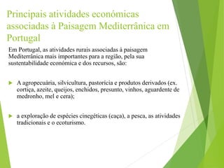 Principais atividades económicas
associadas à Paisagem Mediterrânica em
Portugal
Em Portugal, as atividades rurais associadas à paisagem
Mediterrânica mais importantes para a região, pela sua
sustentabilidade económica e dos recursos, são:
 A agropecuária, silvicultura, pastorícia e produtos derivados (ex.
cortiça, azeite, queijos, enchidos, presunto, vinhos, aguardente de
medronho, mel e cera);
 a exploração de espécies cinegéticas (caça), a pesca, as atividades
tradicionais e o ecoturismo.
 