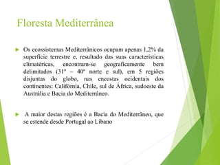 Floresta Mediterrânea
 Os ecossistemas Mediterrânicos ocupam apenas 1,2% da
superfície terrestre e, resultado das suas características
climatéricas, encontram-se geograficamente bem
delimitados (31º – 40º norte e sul), em 5 regiões
disjuntas do globo, nas encostas ocidentais dos
continentes: Califórnia, Chile, sul de África, sudoeste da
Austrália e Bacia do Mediterrâneo.
 A maior destas regiões é a Bacia do Mediterrâneo, que
se estende desde Portugal ao Líbano
 