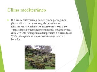 Clima mediterrâneo
 O clima Mediterrânico é caracterizado por regimes
pluviométrico e térmico irregulares: a chuva é
relativamente abundante no Inverno e muito rara no
Verão, sendo a precipitação média anual pouco elevada,
entre 275-900 mm; quanto à temperatura e humidade, os
Verões são quentes e secos e os Invernos frescos e
húmidos.
 