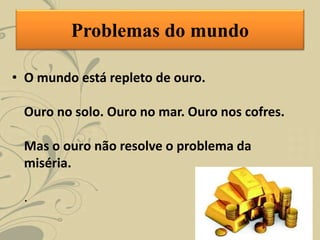 Problemas do mundo
• O mundo está repleto de ouro.
Ouro no solo. Ouro no mar. Ouro nos cofres.
Mas o ouro não resolve o problema da
miséria.
.
 