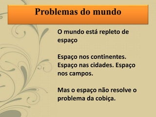 O mundo está repleto de
espaço
Espaço nos continentes.
Espaço nas cidades. Espaço
nos campos.
Mas o espaço não resolve o
problema da cobiça.
Problemas do mundo
 