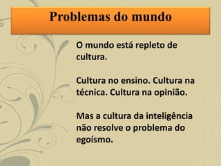 O mundo está repleto de
cultura.
Cultura no ensino. Cultura na
técnica. Cultura na opinião.
Mas a cultura da inteligência
não resolve o problema do
egoísmo.
Problemas do mundo
 