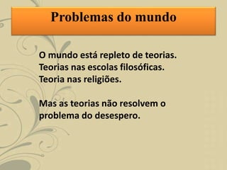 O mundo está repleto de teorias.
Teorias nas escolas filosóficas.
Teoria nas religiões.
Mas as teorias não resolvem o
problema do desespero.
Problemas do mundo
 
