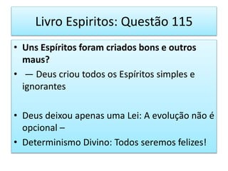 Livro Espiritos: Questão 115
• Uns Espíritos foram criados bons e outros
maus?
• — Deus criou todos os Espíritos simples e
ignorantes
• Deus deixou apenas uma Lei: A evolução não é
opcional –
• Determinismo Divino: Todos seremos felizes!
 