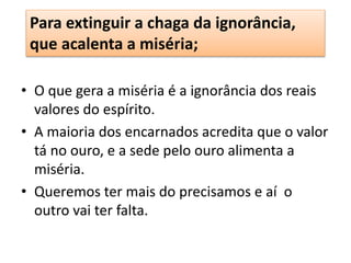 Para extinguir a chaga da ignorância,
que acalenta a miséria;
• O que gera a miséria é a ignorância dos reais
valores do espírito.
• A maioria dos encarnados acredita que o valor
tá no ouro, e a sede pelo ouro alimenta a
miséria.
• Queremos ter mais do precisamos e aí o
outro vai ter falta.
 
