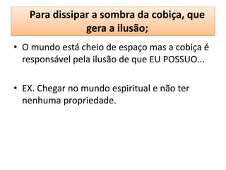 Para dissipar a sombra da cobiça, que
gera a ilusão;
• O mundo está cheio de espaço mas a cobiça é
responsável pela ilusão de que EU POSSUO...
• EX. Chegar no mundo espiritual e não ter
nenhuma propriedade.
 