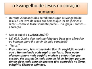 o Evangelho de Jesus no coração
humano
• Durante 2000 anos nos acreditamos que o Evangelho de
Jesus é um livro de Jesus que temos que ler de joelhos e
rezar – como se fosse somente prece – ir a igreja – cantos –
adoração
• Mas o que é o EVANGELHO???
• L.E. 625. Qual o tipo mais perfeito que Deus tem oferecido
ao homem, para lhe servir de guia e modelo?
• “Jesus.”
• Para o homem, Jesus constitui o tipo da perfeição moral a
que a Humanidade pode aspirar na Terra. Deus no-lo
oferece como o mais perfeito modelo e a doutrina que
ensinou é a expressão mais pura da lei do Senhor, porque,
sendo ele o mais puro de quantos têm aparecido na Terra,
o Espírito Divino o animava.
 