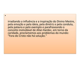 •
irradiando a influência e a inspiração do Divino Mestre,
pela emoção e pela ideia, pela diretriz e pela conduta,
pela palavra e pelo exemplo e parafraseando o
conceito inolvidável de Allan Kardec, em torno da
caridade, proclamemos aos problemas do mundo:
"Fora do Cristo não há solução."
 