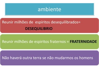 ambiente
Reunir milhões de espíritos desequilibrados=
DESEQUILIBRIO
Reunir milhões de espiritos fraternos = FRATERNIDADE
Não haverá outra terra se não mudarmos os homens
 
