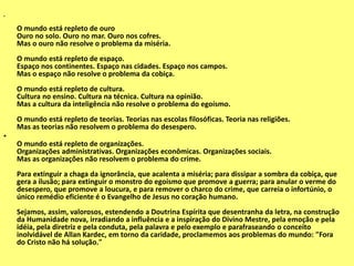 •
O mundo está repleto de ouro
Ouro no solo. Ouro no mar. Ouro nos cofres.
Mas o ouro não resolve o problema da miséria.
O mundo está repleto de espaço.
Espaço nos continentes. Espaço nas cidades. Espaço nos campos.
Mas o espaço não resolve o problema da cobiça.
O mundo está repleto de cultura.
Cultura no ensino. Cultura na técnica. Cultura na opinião.
Mas a cultura da inteligência não resolve o problema do egoísmo.
O mundo está repleto de teorias. Teorias nas escolas filosóficas. Teoria nas religiões.
Mas as teorias não resolvem o problema do desespero.
•
O mundo está repleto de organizações.
Organizações administrativas. Organizações econômicas. Organizações sociais.
Mas as organizações não resolvem o problema do crime.
Para extinguir a chaga da ignorância, que acalenta a miséria; para dissipar a sombra da cobiça, que
gera a ilusão; para extinguir o monstro do egoísmo que promove a guerra; para anular o verme do
desespero, que promove a loucura, e para remover o charco do crime, que carreia o infortúnio, o
único remédio eficiente é o Evangelho de Jesus no coração humano.
Sejamos, assim, valorosos, estendendo a Doutrina Espírita que desentranha da letra, na construção
da Humanidade nova, irradiando a influência e a inspiração do Divino Mestre, pela emoção e pela
idéia, pela diretriz e pela conduta, pela palavra e pelo exemplo e parafraseando o conceito
inolvidável de Allan Kardec, em torno da caridade, proclamemos aos problemas do mundo: "Fora
do Cristo não há solução."
 