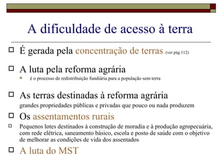 A dificuldade de acesso à terra É gerada pela  concentração de terras  (ver pág.112) A luta pela reforma agrária  é o processo de redistribuição fundiária para a população sem terra As terras destinadas à reforma agrária  grandes propriedades públicas e privadas que pouco ou nada produzem Os  assentamentos rurais Pequenos lotes destinados à construção de moradia e à produção agropecuária, com rede elétrica, saneamento básico, escola e posto de saúde com o objetivo de melhorar as condições de vida dos assentados A luta do MST 