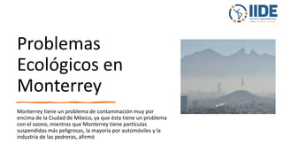 Problemas
Ecológicos en
Monterrey
Monterrey tiene un problema de contaminación muy por
encima de la Ciudad de México, ya que ésta tiene un problema
con el ozono, mientras que Monterrey tiene partículas
suspendidas más peligrosas, la mayoría por automóviles y la
industria de las pedreras, afirmó
 