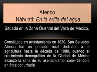 Situada en la Zona Oriental del Valle de México.
Constituido en ayuntamiento en 1820, San Salvador
Atenco fue un poblado rural dedicado a la
agricultura hasta la década de 1980, cuando el
crecimiento demográfico de la Ciudad de México
alcanzó la zona de su asentamiento, convirtiéndolo
en área conurbada
 
