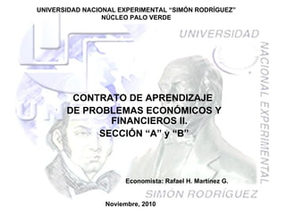 UNIVERSIDAD NACIONAL EXPERIMENTAL “SIMÓN RODRÍGUEZ” NÚCLEO PALO VERDE CONTRATO DE APRENDIZAJE  DE PROBLEMAS ECONÓMICOS Y FINANCIEROS II. SECCIÓN “A” y “B” Noviembre, 2010 Economista: Rafael H. Martínez G. 