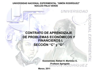 UNIVERSIDAD NACIONAL EXPERIMENTAL “SIMÓN RODRÍGUEZ”
                 NÚCLEO PALO VERDE




        CONTRATO DE APRENDIZAJE
       DE PROBLEMAS ECONÓMICOS Y
              FINANCIEROS I.
            SECCIÓN “C” y “D”



                      Economista: Rafael H. Martínez G.
                            Profesor Agregado

                   Marzo, 2011
 